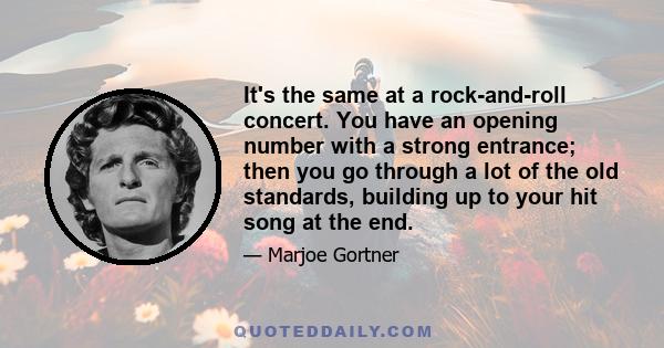 It's the same at a rock-and-roll concert. You have an opening number with a strong entrance; then you go through a lot of the old standards, building up to your hit song at the end.