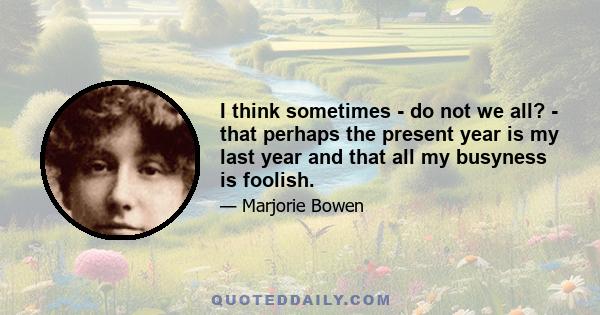 I think sometimes - do not we all? - that perhaps the present year is my last year and that all my busyness is foolish.