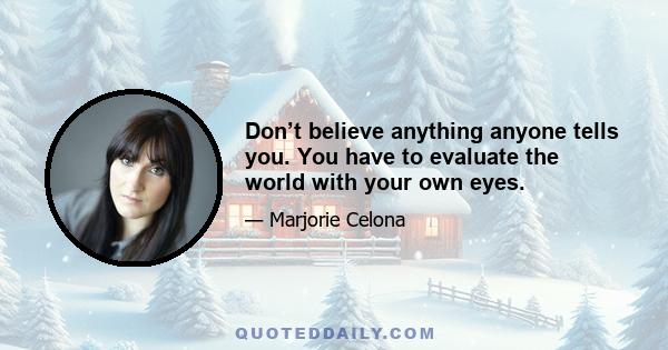 Don’t believe anything anyone tells you. You have to evaluate the world with your own eyes.