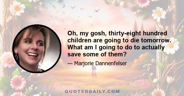 Oh, my gosh, thirty-eight hundred children are going to die tomorrow. What am I going to do to actually save some of them?