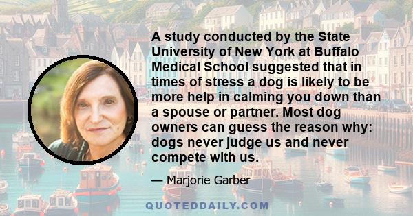 A study conducted by the State University of New York at Buffalo Medical School suggested that in times of stress a dog is likely to be more help in calming you down than a spouse or partner. Most dog owners can guess