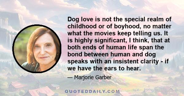 Dog love is not the special realm of childhood or of boyhood, no matter what the movies keep telling us. It is highly significant, I think, that at both ends of human life span the bond between human and dog speaks with 