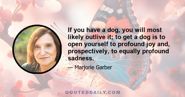 If you have a dog, you will most likely outlive it; to get a dog is to open yourself to profound joy and, prospectively, to equally profound sadness.