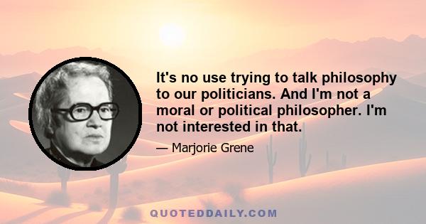 It's no use trying to talk philosophy to our politicians. And I'm not a moral or political philosopher. I'm not interested in that.