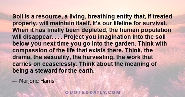 Soil is a resource, a living, breathing entity that, if treated properly, will maintain itself. It's our lifeline for survival. When it has finally been depleted, the human population will disappear. . . . Project you