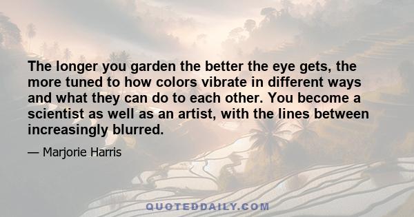 The longer you garden the better the eye gets, the more tuned to how colors vibrate in different ways and what they can do to each other. You become a scientist as well as an artist, with the lines between increasingly