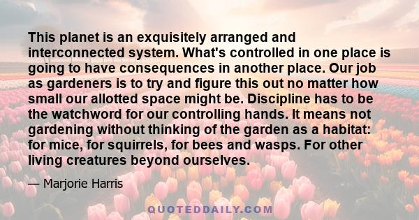 This planet is an exquisitely arranged and interconnected system. What's controlled in one place is going to have consequences in another place. Our job as gardeners is to try and figure this out no matter how small our 