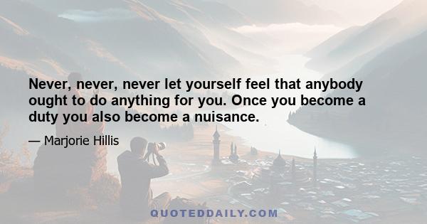 Never, never, never let yourself feel that anybody ought to do anything for you. Once you become a duty you also become a nuisance.