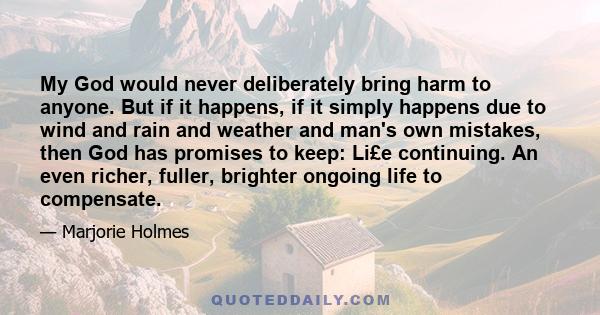 My God would never deliberately bring harm to anyone. But if it happens, if it simply happens due to wind and rain and weather and man's own mistakes, then God has promises to keep: Li£e continuing. An even richer,