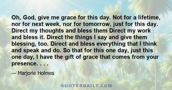 Oh, God, give me grace for this day. Not for a lifetime, nor for next week, nor for tomorrow, just for this day. Direct my thoughts and bless them Direct my work and bless it. Direct the things I say and give them