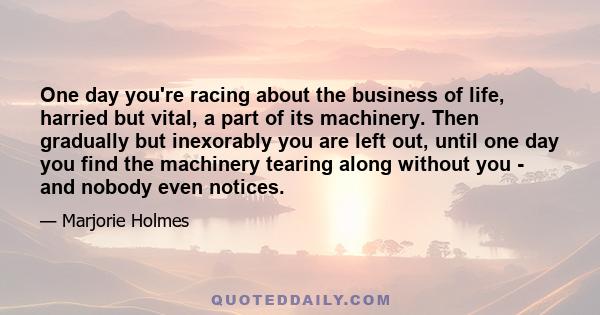 One day you're racing about the business of life, harried but vital, a part of its machinery. Then gradually but inexorably you are left out, until one day you find the machinery tearing along without you - and nobody