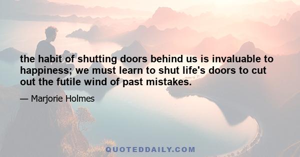 the habit of shutting doors behind us is invaluable to happiness; we must learn to shut life's doors to cut out the futile wind of past mistakes.