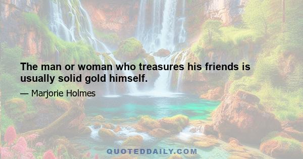 The man or woman who treasures his friends is usually solid gold himself.