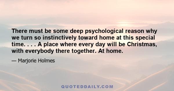 There must be some deep psychological reason why we turn so instinctively toward home at this special time. . . . A place where every day will be Christmas, with everybody there together. At home.