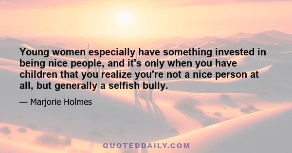 Young women especially have something invested in being nice people, and it's only when you have children that you realize you're not a nice person at all, but generally a selfish bully.