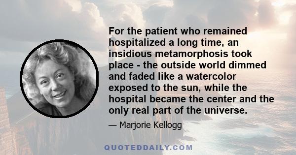 For the patient who remained hospitalized a long time, an insidious metamorphosis took place - the outside world dimmed and faded like a watercolor exposed to the sun, while the hospital became the center and the only