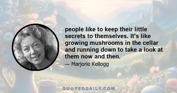 people like to keep their little secrets to themselves. It's like growing mushrooms in the cellar and running down to take a look at them now and then.