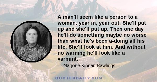 A man'll seem like a person to a woman, year in, year out. She'll put up and she'll put up. Then one day he'll do something maybe no worse than what he's been a-doing all his life. She'll look at him. And without no