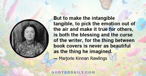 But to make the intangible tangible, to pick the emotion out of the air and make it true for others, is both the blessing and the curse of the writer, for the thing between book covers is never as beautiful as the thing 