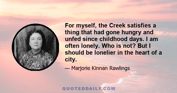 For myself, the Creek satisfies a thing that had gone hungry and unfed since childhood days. I am often lonely. Who is not? But I should be lonelier in the heart of a city.