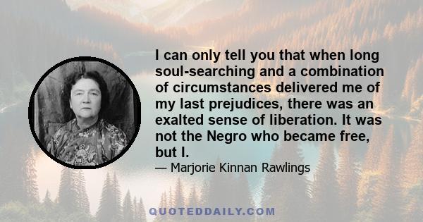 I can only tell you that when long soul-searching and a combination of circumstances delivered me of my last prejudices, there was an exalted sense of liberation. It was not the Negro who became free, but I.