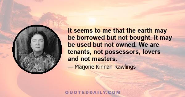 It seems to me that the earth may be borrowed but not bought. It may be used but not owned. We are tenants, not possessors, lovers and not masters.