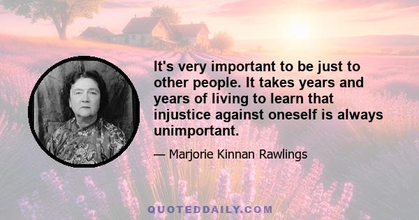 It's very important to be just to other people. It takes years and years of living to learn that injustice against oneself is always unimportant.