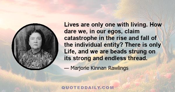 Lives are only one with living. How dare we, in our egos, claim catastrophe in the rise and fall of the individual entity? There is only Life, and we are beads strung on its strong and endless thread.