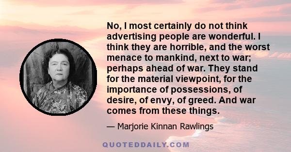 No, I most certainly do not think advertising people are wonderful. I think they are horrible, and the worst menace to mankind, next to war; perhaps ahead of war. They stand for the material viewpoint, for the