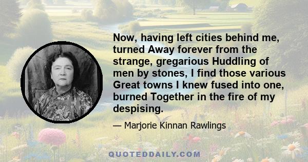 Now, having left cities behind me, turned Away forever from the strange, gregarious Huddling of men by stones, I find those various Great towns I knew fused into one, burned Together in the fire of my despising.