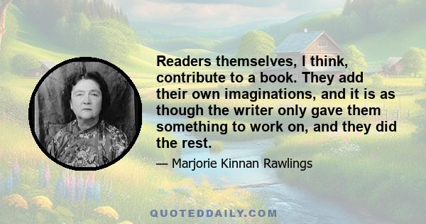 Readers themselves, I think, contribute to a book. They add their own imaginations, and it is as though the writer only gave them something to work on, and they did the rest.