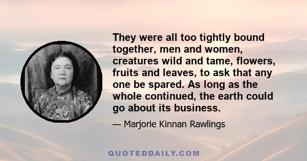 They were all too tightly bound together, men and women, creatures wild and tame, flowers, fruits and leaves, to ask that any one be spared. As long as the whole continued, the earth could go about its business.