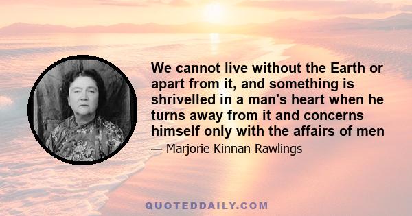 We cannot live without the Earth or apart from it, and something is shrivelled in a man's heart when he turns away from it and concerns himself only with the affairs of men