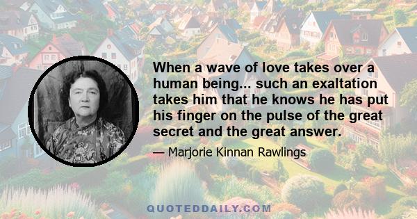 When a wave of love takes over a human being... such an exaltation takes him that he knows he has put his finger on the pulse of the great secret and the great answer.