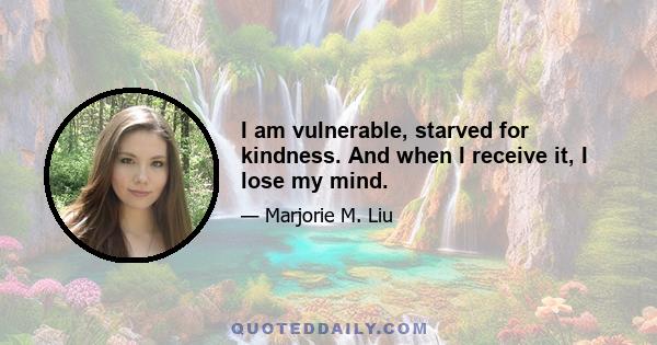 I am vulnerable, starved for kindness. And when I receive it, I lose my mind.