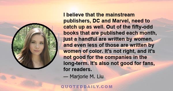 I believe that the mainstream publishers, DC and Marvel, need to catch up as well. Out of the fifty-odd books that are published each month, just a handful are written by women, and even less of those are written by