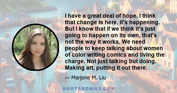 I have a great deal of hope. I think that change is here, it's happening. But I know that if we think it's just going to happen on its own, that's not the way it works. We need people to keep talking about women of