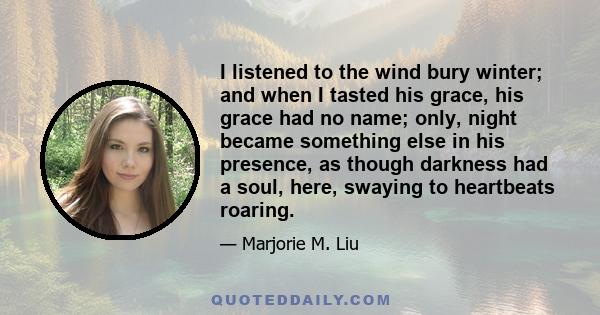 I listened to the wind bury winter; and when I tasted his grace, his grace had no name; only, night became something else in his presence, as though darkness had a soul, here, swaying to heartbeats roaring.