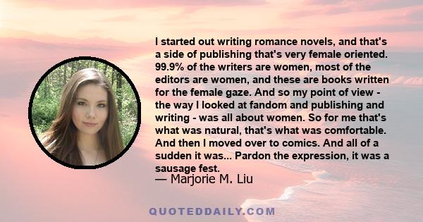 I started out writing romance novels, and that's a side of publishing that's very female oriented. 99.9% of the writers are women, most of the editors are women, and these are books written for the female gaze. And so