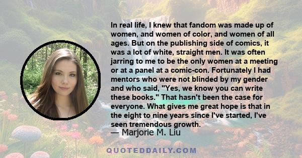 In real life, I knew that fandom was made up of women, and women of color, and women of all ages. But on the publishing side of comics, it was a lot of white, straight men. It was often jarring to me to be the only