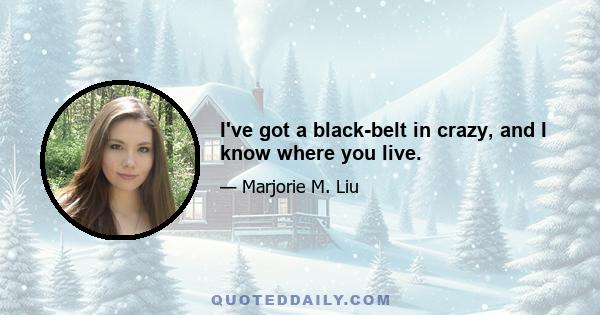 I've got a black-belt in crazy, and I know where you live.