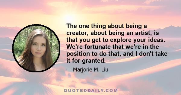 The one thing about being a creator, about being an artist, is that you get to explore your ideas. We're fortunate that we're in the position to do that, and I don't take it for granted.