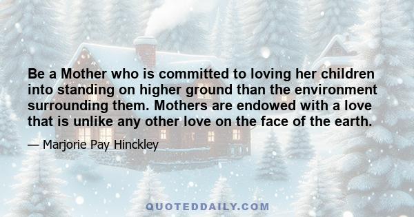 Be a Mother who is committed to loving her children into standing on higher ground than the environment surrounding them. Mothers are endowed with a love that is unlike any other love on the face of the earth.