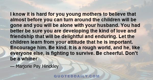 I know it is hard for you young mothers to believe that almost before you can turn around the children will be gone and you will be alone with your husband. You had better be sure you are developing the kind of love and 