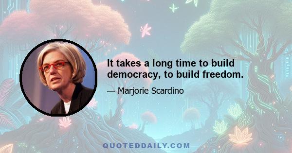 It takes a long time to build democracy, to build freedom.