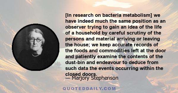 [In research on bacteria metabolism] we have indeed much the same position as an observer trying to gain an idea of the life of a household by careful scrutiny of the persons and material arriving or leaving the house;