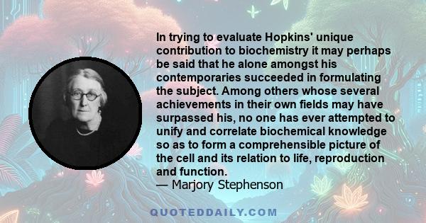 In trying to evaluate Hopkins' unique contribution to biochemistry it may perhaps be said that he alone amongst his contemporaries succeeded in formulating the subject. Among others whose several achievements in their