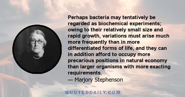 Perhaps bacteria may tentatively be regarded as biochemical experiments; owing to their relatively small size and rapid growth, variations must arise much more frequently than in more differentiated forms of life, and