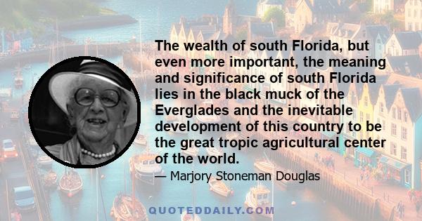 The wealth of south Florida, but even more important, the meaning and significance of south Florida lies in the black muck of the Everglades and the inevitable development of this country to be the great tropic