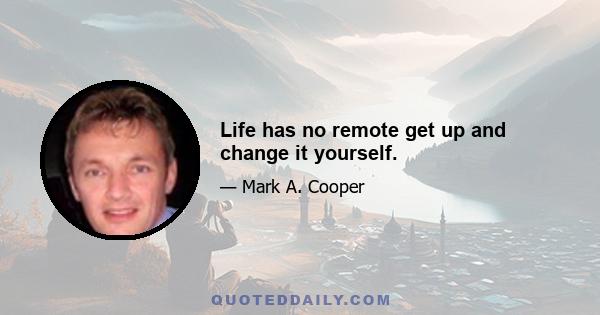 Life has no remote get up and change it yourself.